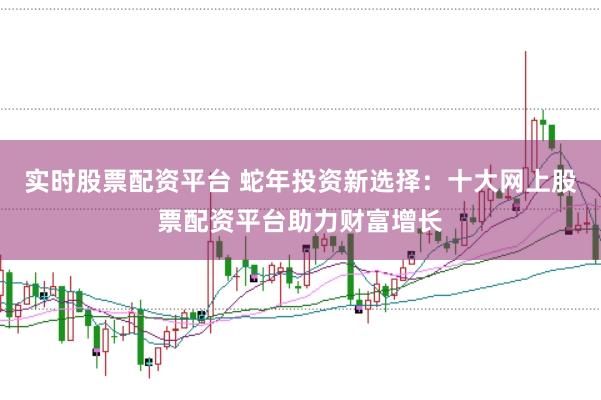实时股票配资平台 蛇年投资新选择：十大网上股票配资平台助力财富增长