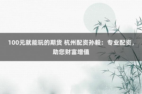 100元就能玩的期货 杭州配资孙毅：专业配资，助您财富增值