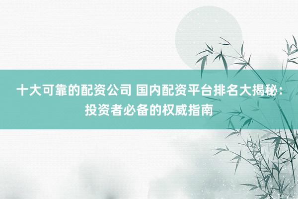 十大可靠的配资公司 国内配资平台排名大揭秘：投资者必备的权威指南