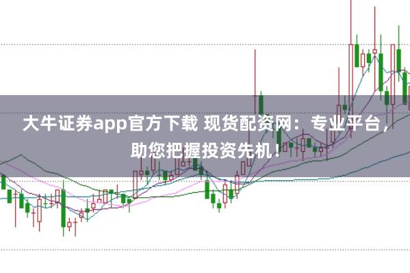 大牛证券app官方下载 现货配资网：专业平台，助您把握投资先机！