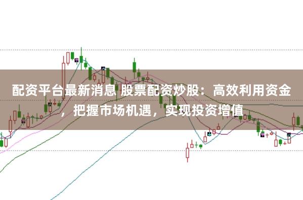 配资平台最新消息 股票配资炒股：高效利用资金，把握市场机遇，实现投资增值