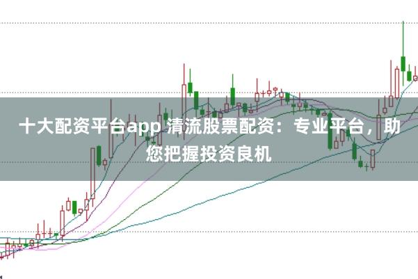 十大配资平台app 清流股票配资：专业平台，助您把握投资良机
