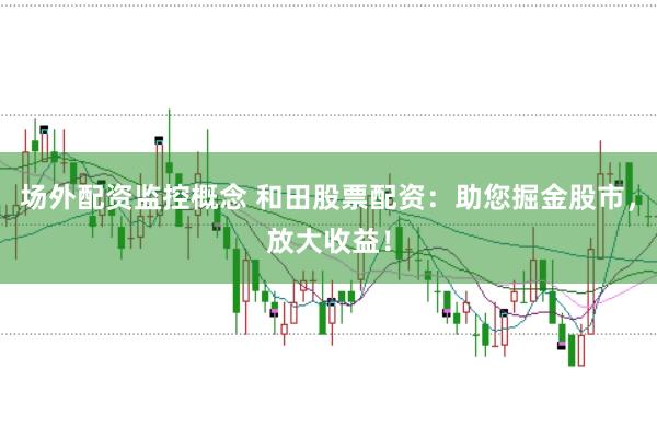 场外配资监控概念 和田股票配资：助您掘金股市，放大收益！