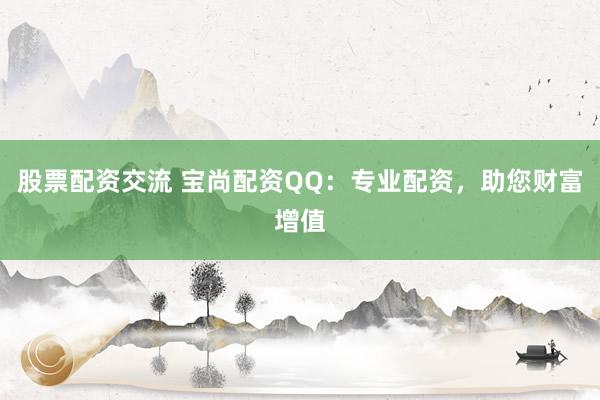 股票配资交流 宝尚配资QQ：专业配资，助您财富增值
