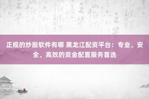 正规的炒股软件有哪 黑龙江配资平台：专业、安全、高效的资金配置服务首选