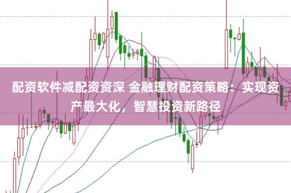 配资软件减配资资深 金融理财配资策略：实现资产最大化，智慧投资新路径