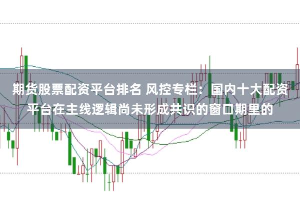 期货股票配资平台排名 风控专栏：国内十大配资平台在主线逻辑尚未形成共识的窗口期里的